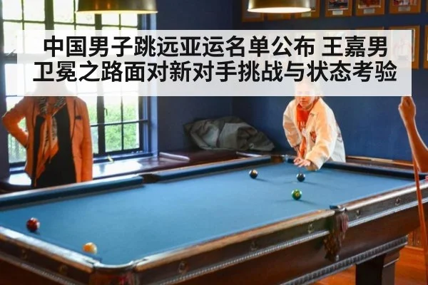 中国男子跳远亚运名单公布 王嘉男卫冕之路面对新对手挑战与状态考验