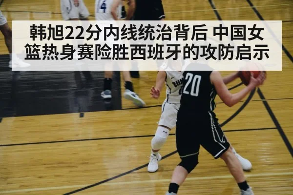 韩旭22分内线统治背后 中国女篮热身赛险胜西班牙的攻防启示