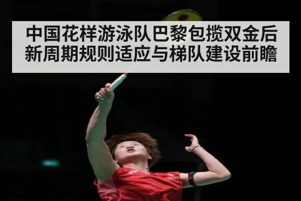 中国花样游泳队巴黎包揽双金后 新周期规则适应与梯队建设前瞻